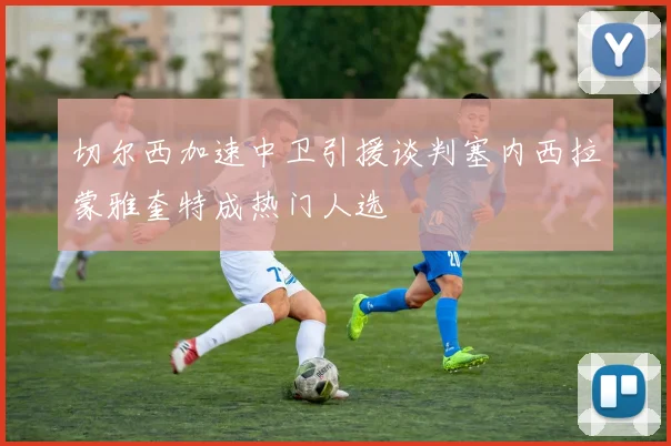 切尔西加速中卫引援谈判塞内西拉蒙雅奎特成热门人选