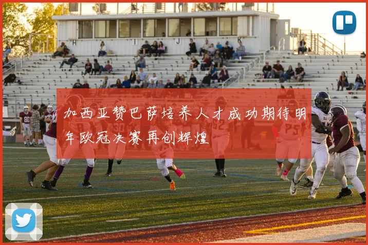 加西亚赞巴萨培养人才成功期待明年欧冠决赛再创辉煌