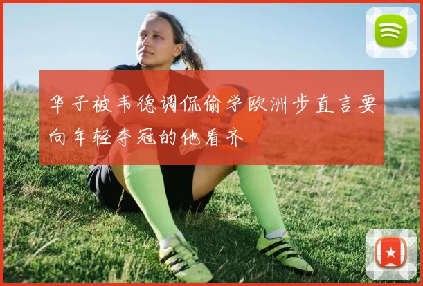 华子被韦德调侃偷学欧洲步直言要向年轻夺冠的他看齐