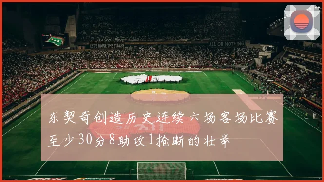 东契奇创造历史连续六场客场比赛至少30分8助攻1抢断的壮举