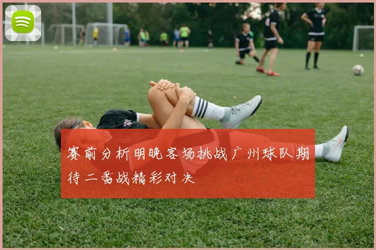 赛前分析明晚客场挑战广州球队期待二番战精彩对决