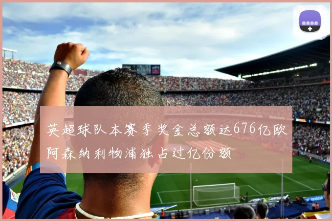 英超球队本赛季奖金总额达676亿欧阿森纳利物浦独占过亿份额