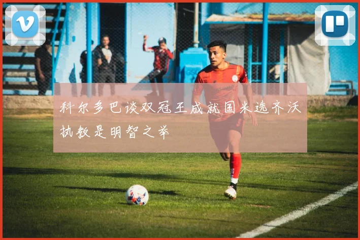 科尔多巴谈双冠王成就国米选齐沃执教是明智之举
