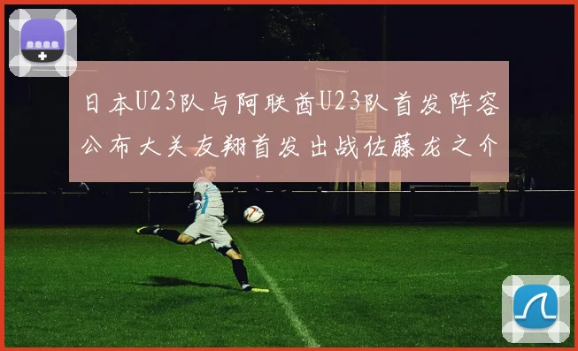 日本U23队与阿联酋U23队首发阵容公布大关友翔首发出战佐藤龙之介替补待命