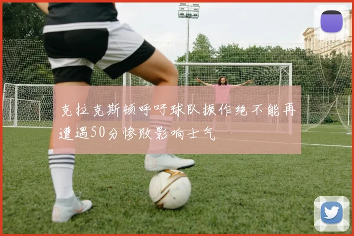 克拉克斯顿呼吁球队振作绝不能再遭遇50分惨败影响士气