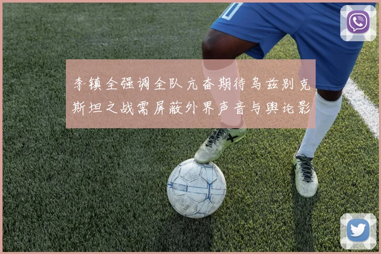 李镇全强调全队亢奋期待乌兹别克斯坦之战需屏蔽外界声音与舆论影响