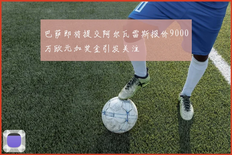 巴萨即将提交阿尔瓦雷斯报价9000万欧元加奖金引发关注