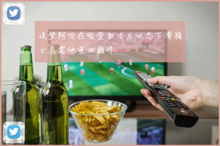追梦阿伦在哈登激活后状态下滑骑士急需他重回巅峰