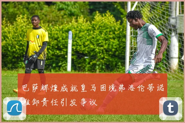 巴萨辉煌成就皇马困境弗洛伦蒂诺推卸责任引发争议