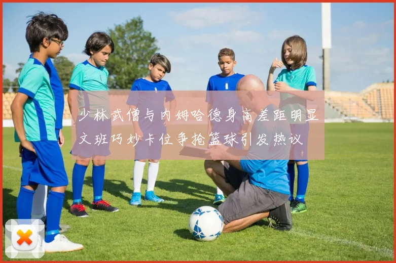 少林武僧与内姆哈德身高差距明显文班巧妙卡位争抢篮球引发热议